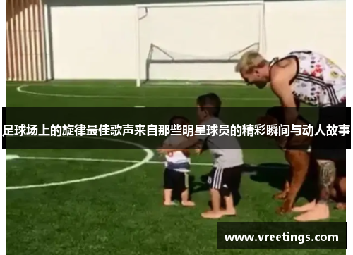 足球场上的旋律最佳歌声来自那些明星球员的精彩瞬间与动人故事