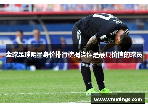 全球足球明星身价排行榜揭晓谁是最具价值的球员