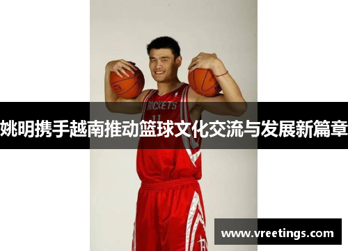 姚明携手越南推动篮球文化交流与发展新篇章
