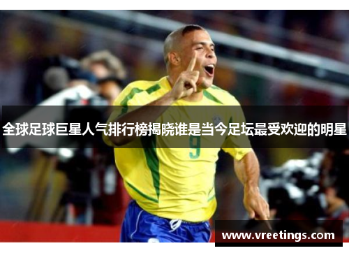 全球足球巨星人气排行榜揭晓谁是当今足坛最受欢迎的明星