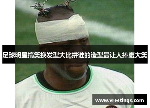 足球明星搞笑换发型大比拼谁的造型最让人捧腹大笑